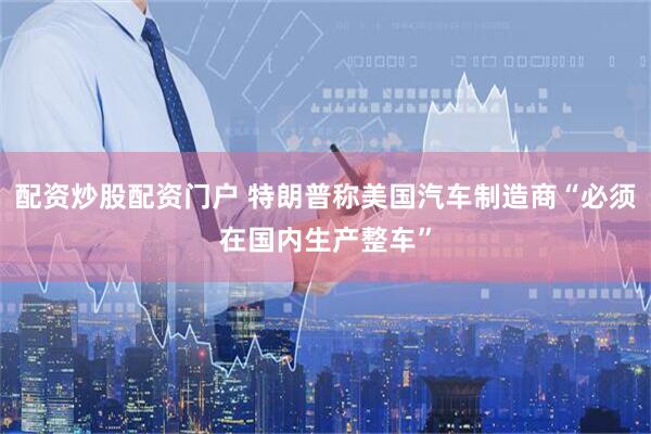 配资炒股配资门户 特朗普称美国汽车制造商“必须在国内生产整车”