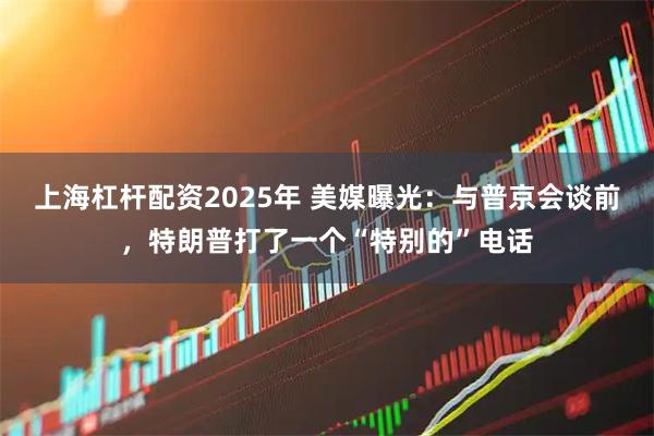 上海杠杆配资2025年 美媒曝光：与普京会谈前，特朗普打了一个“特别的”电话