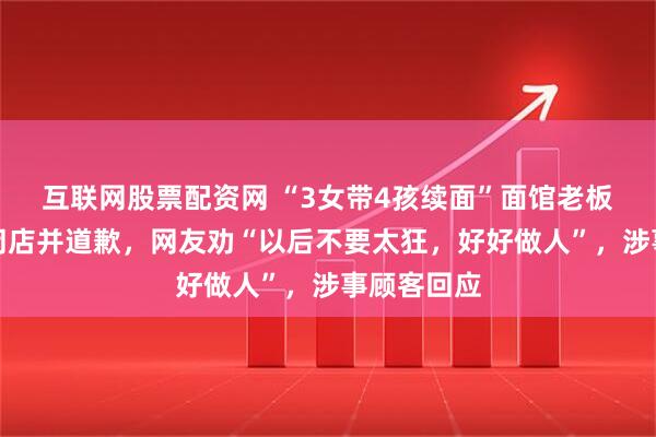 互联网股票配资网 “3女带4孩续面”面馆老板称将永久闭店并道歉，网友劝“以后不要太狂，好好做人”，涉事顾客回应
