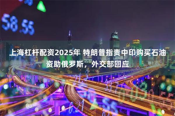 上海杠杆配资2025年 特朗普指责中印购买石油资助俄罗斯，外交部回应
