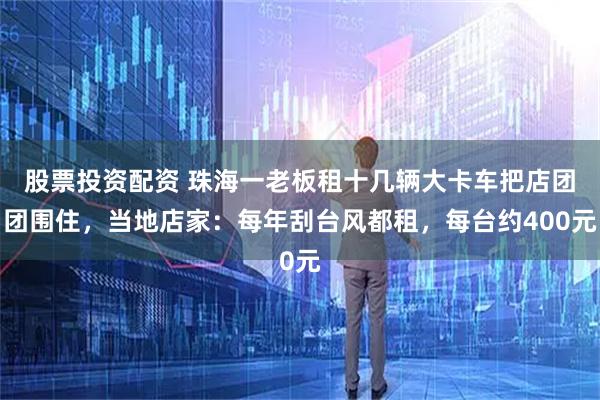 股票投资配资 珠海一老板租十几辆大卡车把店团团围住，当地店家：每年刮台风都租，每台约400元